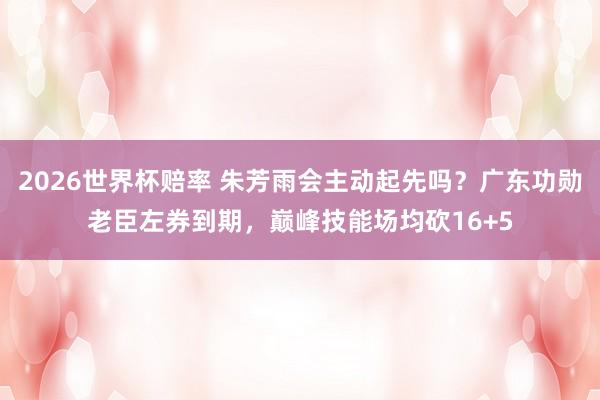 2026世界杯赔率 朱芳雨会主动起先吗？广东功勋老臣左券到期，巅峰技能场均砍16+5