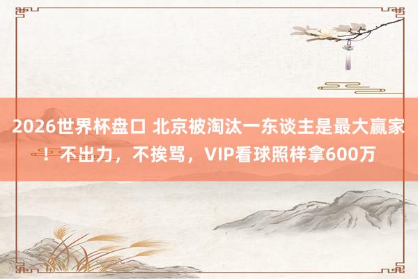 2026世界杯盘口 北京被淘汰一东谈主是最大赢家！不出力，不挨骂，VIP看球照样拿600万