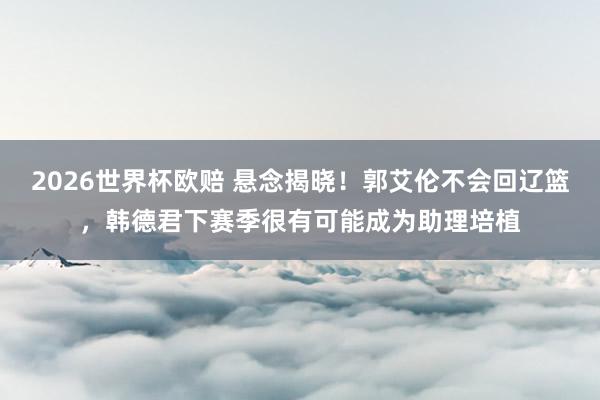 2026世界杯欧赔 悬念揭晓！郭艾伦不会回辽篮，韩德君下赛季很有可能成为助理培植
