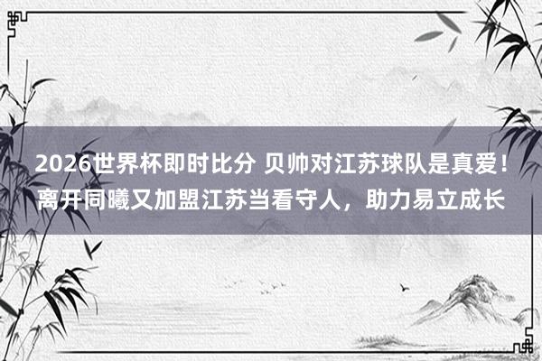 2026世界杯即时比分 贝帅对江苏球队是真爱！离开同曦又加盟江苏当看守人，助力易立成长