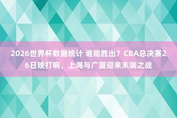 2026世界杯数据统计 谁能胜出？CBA总决赛26日晚打响，上海与广厦迎来末端之战