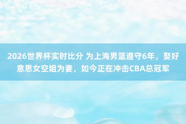 2026世界杯实时比分 为上海男篮遵守6年，娶好意思女空姐为妻，如今正在冲击CBA总冠军