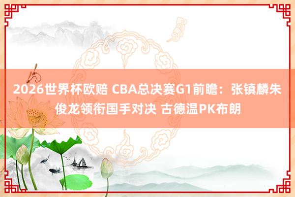 2026世界杯欧赔 CBA总决赛G1前瞻：张镇麟朱俊龙领衔国手对决 古德温PK布朗