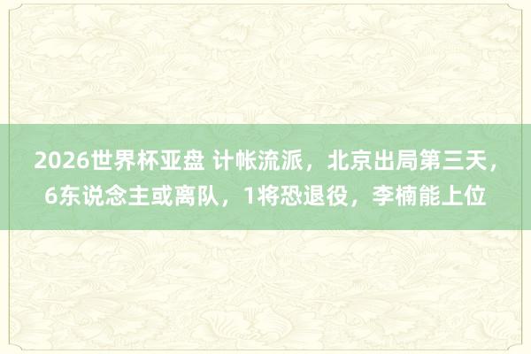 2026世界杯亚盘 计帐流派，北京出局第三天，6东说念主或离队，1将恐退役，李楠能上位