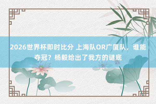 2026世界杯即时比分 上海队OR广厦队，谁能夺冠？杨毅给出了我方的谜底