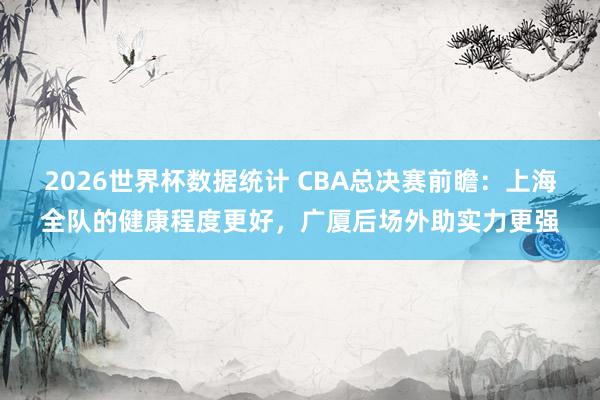 2026世界杯数据统计 CBA总决赛前瞻：上海全队的健康程度更好，广厦后场外助实力更强