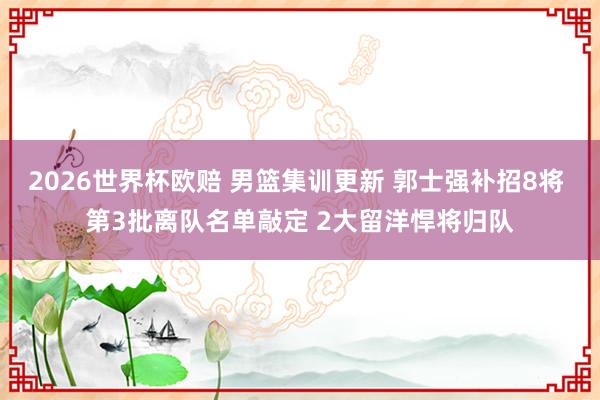 2026世界杯欧赔 男篮集训更新 郭士强补招8将 第3批离队名单敲定 2大留洋悍将归队