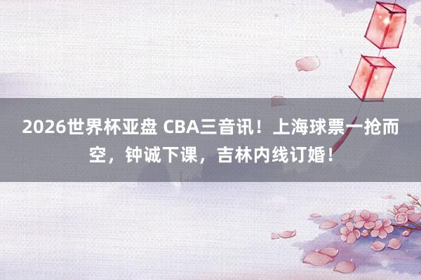 2026世界杯亚盘 CBA三音讯！上海球票一抢而空，钟诚下课，吉林内线订婚！