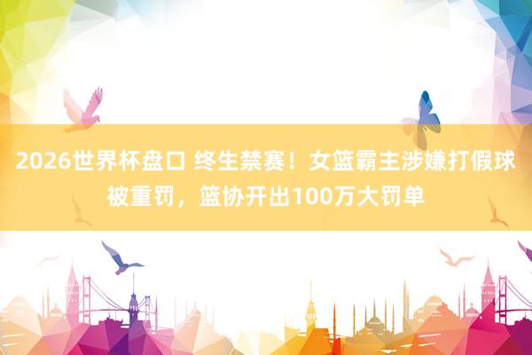 2026世界杯盘口 终生禁赛！女篮霸主涉嫌打假球被重罚，篮协开出100万大罚单