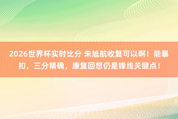 2026世界杯实时比分 朱旭航收复可以啊！能暴扣，三分精确，康复回想仍是锋线关键点！