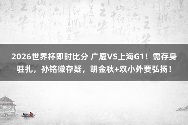 2026世界杯即时比分 广厦VS上海G1！需存身驻扎，孙铭徽存疑，胡金秋+双小外要弘扬！