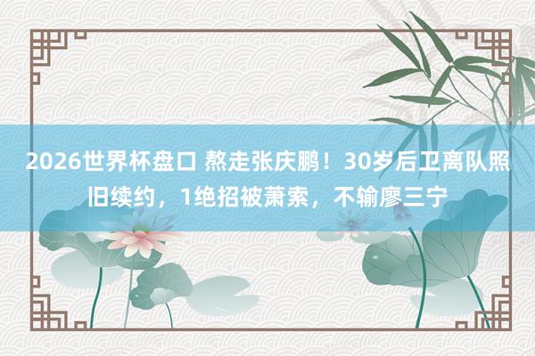 2026世界杯盘口 熬走张庆鹏！30岁后卫离队照旧续约，1绝招被萧索，不输廖三宁