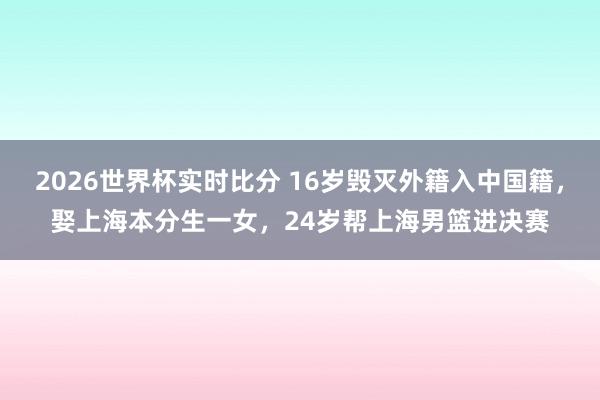 2026世界杯实时比分 16岁毁灭外籍入中国籍，娶上海本分生一女，24岁帮上海男篮进决赛