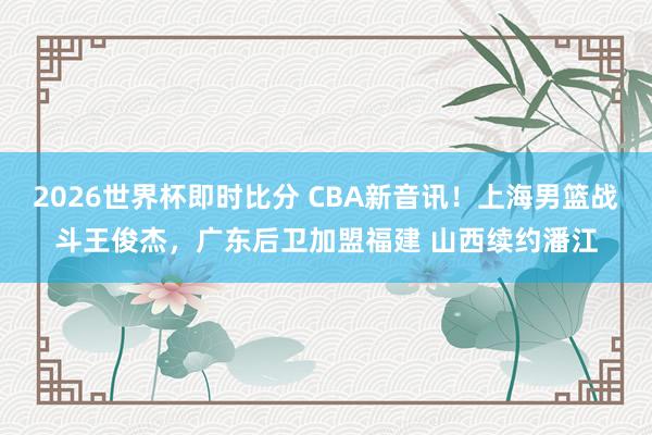 2026世界杯即时比分 CBA新音讯！上海男篮战斗王俊杰，广东后卫加盟福建 山西续约潘江