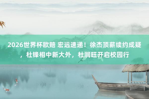 2026世界杯欧赔 宏远速递！徐杰顶薪续约成疑，杜锋相中新大外，杜润旺开启校园行