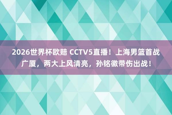 2026世界杯欧赔 CCTV5直播！上海男篮首战广厦，两大上风清亮，孙铭徽带伤出战！
