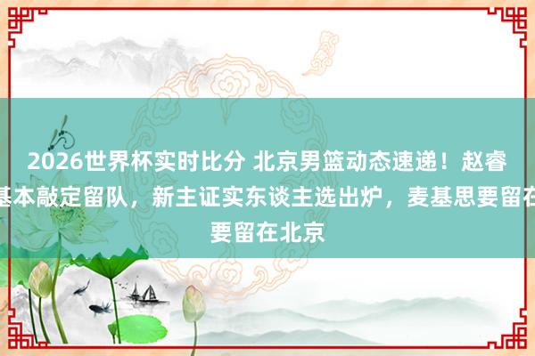2026世界杯实时比分 北京男篮动态速递！赵睿周琦基本敲定留队，新主证实东谈主选出炉，麦基思要留在北京