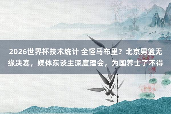 2026世界杯技术统计 全怪马布里？北京男篮无缘决赛，媒体东谈主深度理会，为国养士了不得