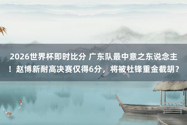 2026世界杯即时比分 广东队最中意之东说念主！赵博新耐高决赛仅得6分，将被杜锋重金截胡？