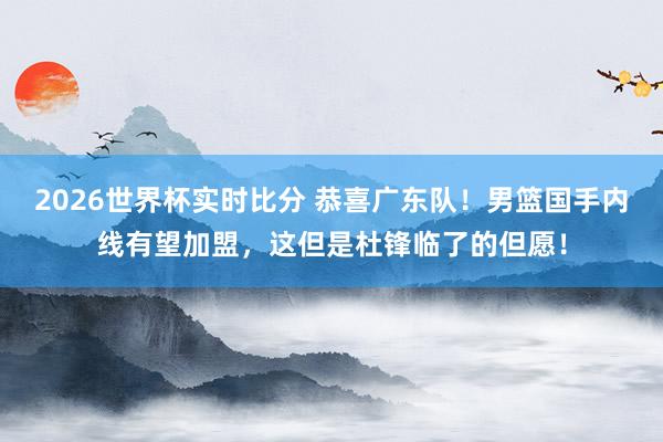 2026世界杯实时比分 恭喜广东队！男篮国手内线有望加盟，这但是杜锋临了的但愿！