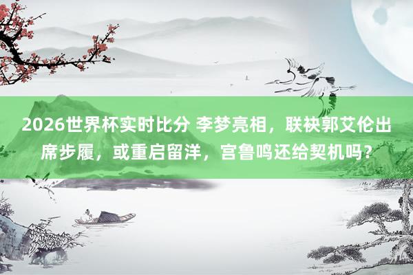 2026世界杯实时比分 李梦亮相，联袂郭艾伦出席步履，或重启留洋，宫鲁鸣还给契机吗？