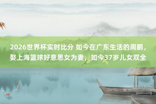 2026世界杯实时比分 如今在广东生活的周鹏，娶上海篮球好意思女为妻，如今37岁儿女双全