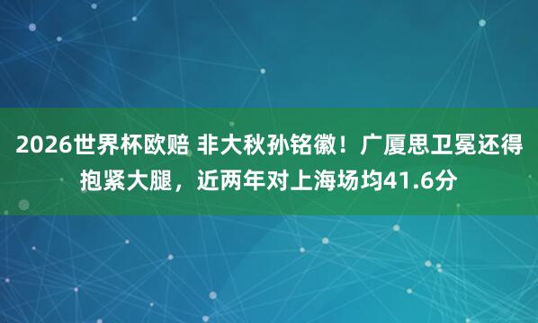 2026世界杯欧赔 非大秋孙铭徽！广厦思卫冕还得抱紧大腿，近两年对上海场均41.6分