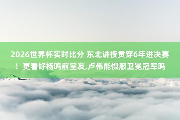 2026世界杯实时比分 东北讲授贯穿6年进决赛！更看好杨鸣前室友，卢伟能慑服卫冕冠军吗