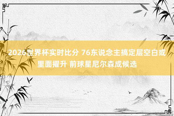 2026世界杯实时比分 76东说念主搞定层空白或里面擢升 前球星尼尔森成候选