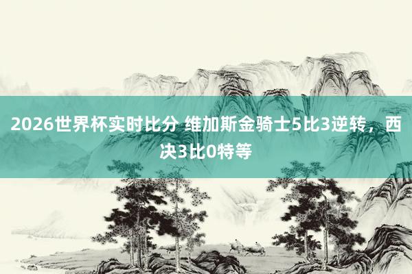 2026世界杯实时比分 维加斯金骑士5比3逆转，西决3比0特等