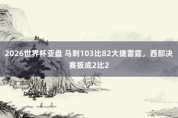 2026世界杯亚盘 马刺103比82大捷雷霆，西部决赛扳成2比2