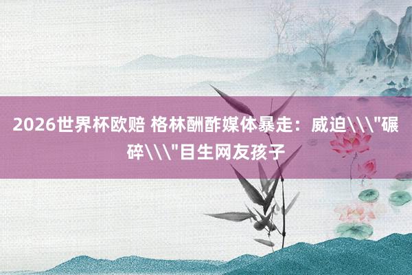 2026世界杯欧赔 格林酬酢媒体暴走：威迫\