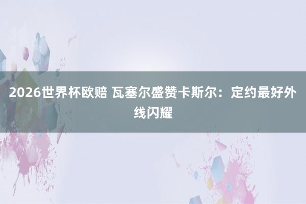 2026世界杯欧赔 瓦塞尔盛赞卡斯尔：定约最好外线闪耀