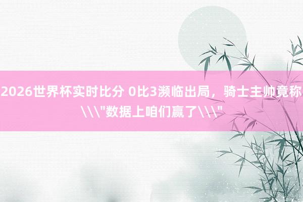 2026世界杯实时比分 0比3濒临出局，骑士主帅竟称\