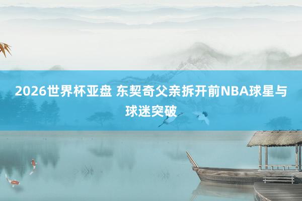 2026世界杯亚盘 东契奇父亲拆开前NBA球星与球迷突破