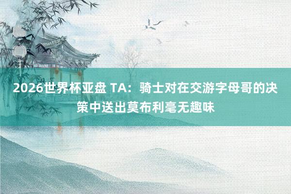 2026世界杯亚盘 TA：骑士对在交游字母哥的决策中送出莫布利毫无趣味