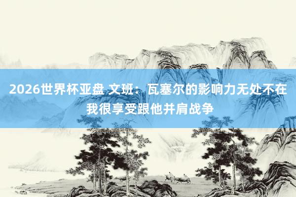 2026世界杯亚盘 文班：瓦塞尔的影响力无处不在 我很享受跟他并肩战争