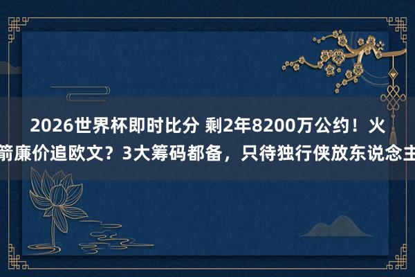 2026世界杯即时比分 剩2年8200万公约！火箭廉价追欧文？3大筹码都备，只待独行侠放东说念主