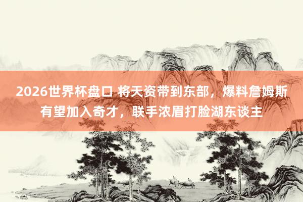 2026世界杯盘口 将天资带到东部，爆料詹姆斯有望加入奇才，联手浓眉打脸湖东谈主