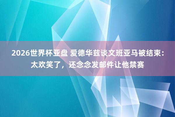 2026世界杯亚盘 爱德华兹谈文班亚马被结束：太欢笑了，还念念发邮件让他禁赛