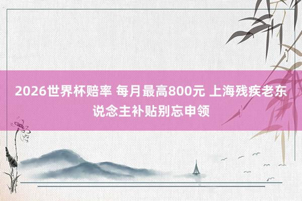 2026世界杯赔率 每月最高800元 上海残疾老东说念主补贴别忘申领