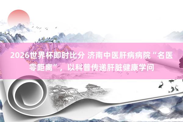 2026世界杯即时比分 济南中医肝病病院“名医零距离”，以科普传递肝脏健康学问