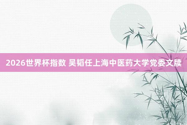 2026世界杯指数 吴韬任上海中医药大学党委文牍