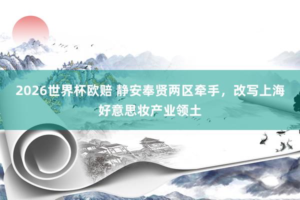 2026世界杯欧赔 静安奉贤两区牵手，改写上海好意思妆产业领土