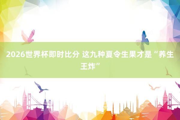 2026世界杯即时比分 这九种夏令生果才是“养生王炸”