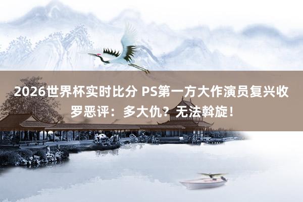 2026世界杯实时比分 PS第一方大作演员复兴收罗恶评：多大仇？无法斡旋！
