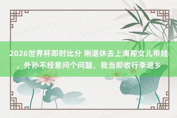 2026世界杯即时比分 刚退休去上海帮女儿带娃，外孙不经意问个问题，我当即收行李返乡