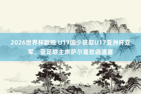 2026世界杯欧赔 U17国少获取U17亚洲杯亚军，亚足联主席萨尔曼致函道喜