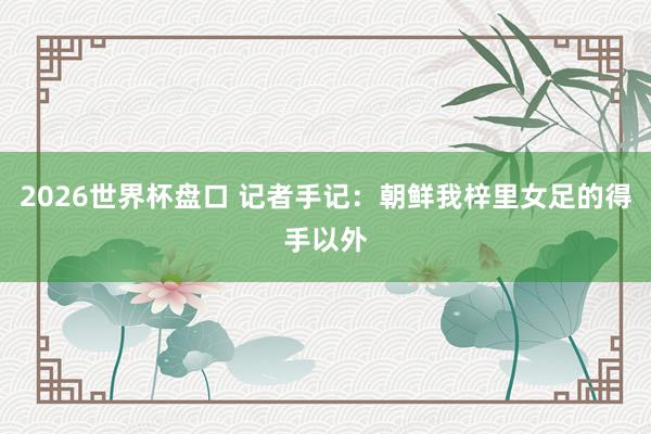 2026世界杯盘口 记者手记：朝鲜我梓里女足的得手以外