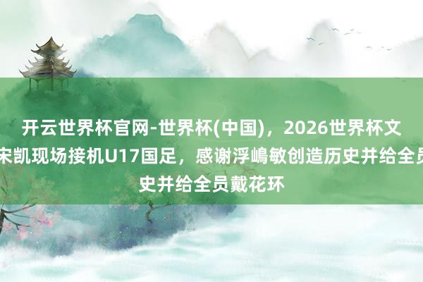 开云世界杯官网-世界杯(中国)，2026世界杯文字直播 宋凯现场接机U17国足，感谢浮嶋敏创造历史并给全员戴花环
